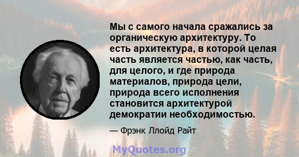 Мы с самого начала сражались за органическую архитектуру. То есть архитектура, в которой целая часть является частью, как часть, для целого, и где природа материалов, природа цели, природа всего исполнения становится