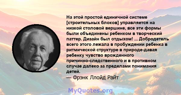 На этой простой единичной системе [строительных блоков] управляется на низкой столовой вершине, все эти формы были объединены ребенком в творческий паттер. Дизайн был отдыхом! ... Добродетель всего этого лежала в