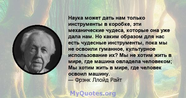 Наука может дать нам только инструменты в коробке, эти механические чудеса, которые она уже дала нам. Но каким образом для нас есть чудесные инструменты, пока мы не освоили гуманное, культурное использование их? Мы не