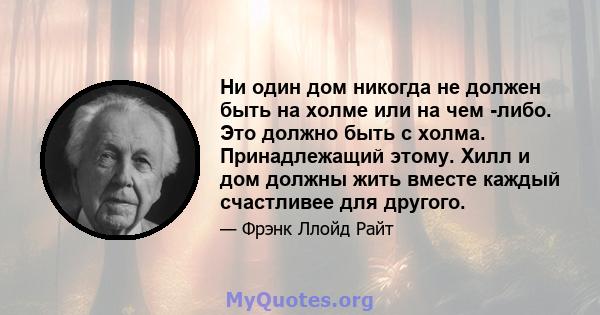 Ни один дом никогда не должен быть на холме или на чем -либо. Это должно быть с холма. Принадлежащий этому. Хилл и дом должны жить вместе каждый счастливее для другого.