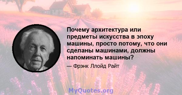 Почему архитектура или предметы искусства в эпоху машины, просто потому, что они сделаны машинами, должны напоминать машины?