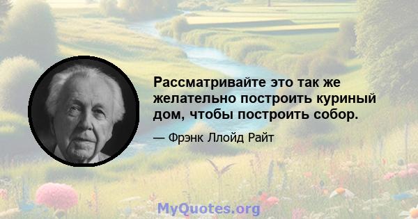 Рассматривайте это так же желательно построить куриный дом, чтобы построить собор.