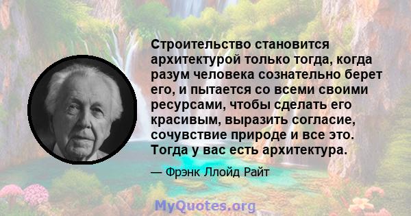 Строительство становится архитектурой только тогда, когда разум человека сознательно берет его, и пытается со всеми своими ресурсами, чтобы сделать его красивым, выразить согласие, сочувствие природе и все это. Тогда у