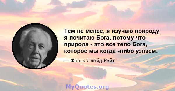 Тем не менее, я изучаю природу, я почитаю Бога, потому что природа - это все тело Бога, которое мы когда -либо узнаем.