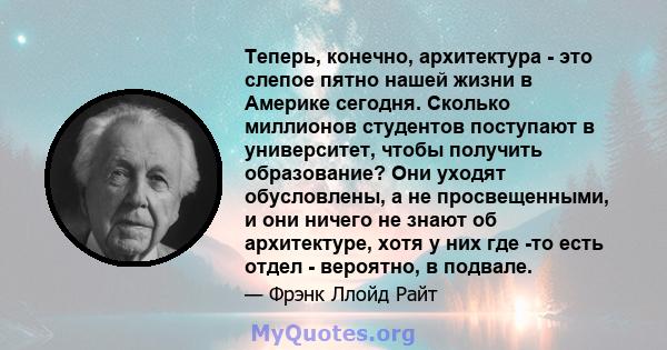 Теперь, конечно, архитектура - это слепое пятно нашей жизни в Америке сегодня. Сколько миллионов студентов поступают в университет, чтобы получить образование? Они уходят обусловлены, а не просвещенными, и они ничего не 