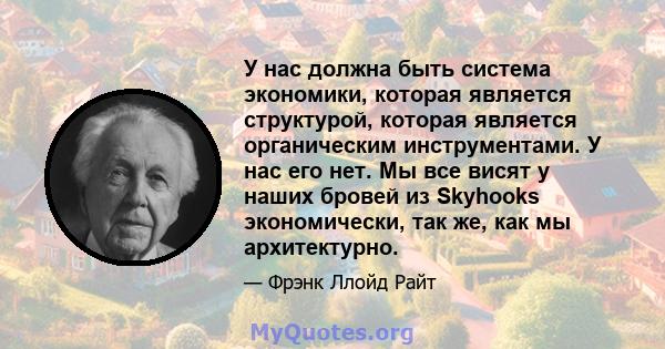 У нас должна быть система экономики, которая является структурой, которая является органическим инструментами. У нас его нет. Мы все висят у наших бровей из Skyhooks экономически, так же, как мы архитектурно.