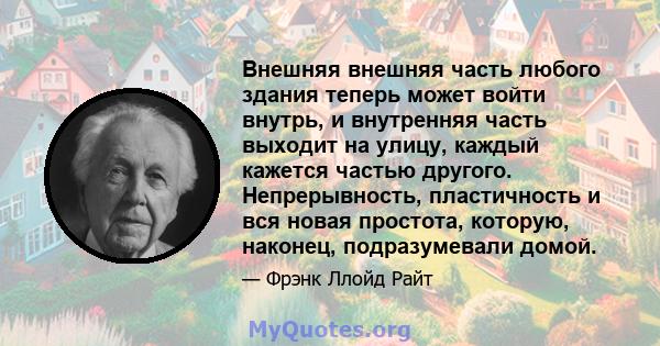 Внешняя внешняя часть любого здания теперь может войти внутрь, и внутренняя часть выходит на улицу, каждый кажется частью другого. Непрерывность, пластичность и вся новая простота, которую, наконец, подразумевали домой.