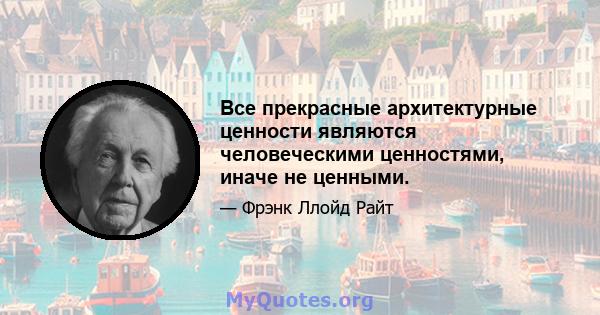 Все прекрасные архитектурные ценности являются человеческими ценностями, иначе не ценными.