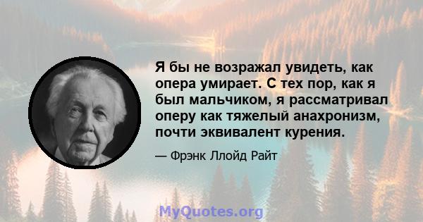 Я бы не возражал увидеть, как опера умирает. С тех пор, как я был мальчиком, я рассматривал оперу как тяжелый анахронизм, почти эквивалент курения.