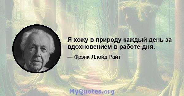 Я хожу в природу каждый день за вдохновением в работе дня.