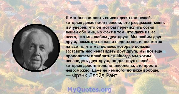 Я мог бы составить список десятков вещей, которые делает моя невеста, это раздражает меня, и я уверен, что он мог бы перечислить сотни вещей обо мне, но факт в том, что даже из -за всего, что мы любим друг друга. Мы