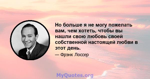 Но больше я не могу пожелать вам, чем хотеть, чтобы вы нашли свою любовь своей собственной настоящей любви в этот день.