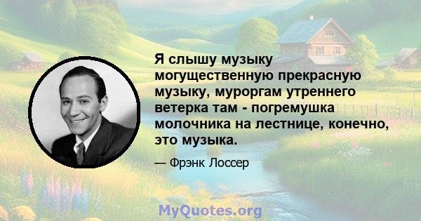 Я слышу музыку могущественную прекрасную музыку, муроргам утреннего ветерка там - погремушка молочника на лестнице, конечно, это музыка.