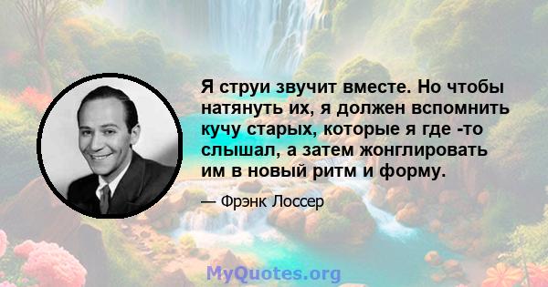 Я струи звучит вместе. Но чтобы натянуть их, я должен вспомнить кучу старых, которые я где -то слышал, а затем жонглировать им в новый ритм и форму.