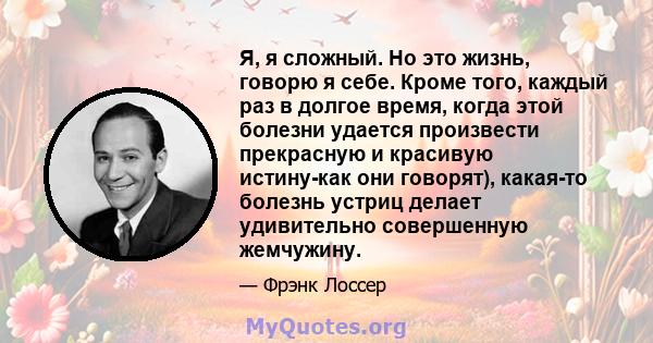 Я, я сложный. Но это жизнь, говорю я себе. Кроме того, каждый раз в долгое время, когда этой болезни удается произвести прекрасную и красивую истину-как они говорят), какая-то болезнь устриц делает удивительно