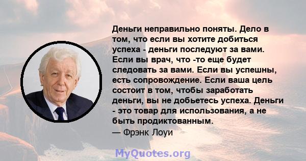 Деньги неправильно поняты. Дело в том, что если вы хотите добиться успеха - деньги последуют за вами. Если вы врач, что -то еще будет следовать за вами. Если вы успешны, есть сопровождение. Если ваша цель состоит в том, 