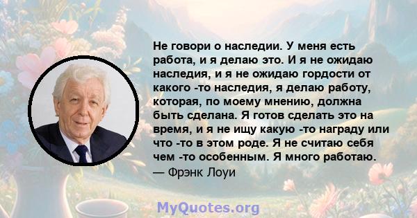 Не говори о наследии. У меня есть работа, и я делаю это. И я не ожидаю наследия, и я не ожидаю гордости от какого -то наследия, я делаю работу, которая, по моему мнению, должна быть сделана. Я готов сделать это на