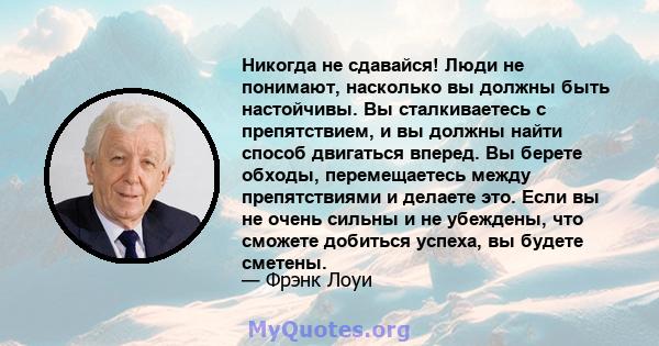 Никогда не сдавайся! Люди не понимают, насколько вы должны быть настойчивы. Вы сталкиваетесь с препятствием, и вы должны найти способ двигаться вперед. Вы берете обходы, перемещаетесь между препятствиями и делаете это.