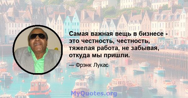 Самая важная вещь в бизнесе - это честность, честность, тяжелая работа, не забывая, откуда мы пришли.