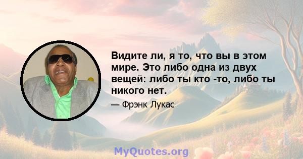 Видите ли, я то, что вы в этом мире. Это либо одна из двух вещей: либо ты кто -то, либо ты никого нет.