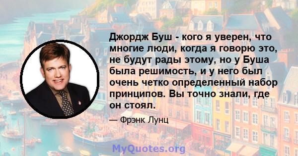 Джордж Буш - кого я уверен, что многие люди, когда я говорю это, не будут рады этому, но у Буша была решимость, и у него был очень четко определенный набор принципов. Вы точно знали, где он стоял.