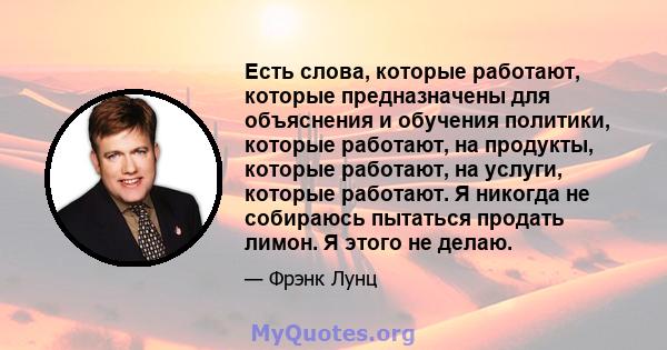 Есть слова, которые работают, которые предназначены для объяснения и обучения политики, которые работают, на продукты, которые работают, на услуги, которые работают. Я никогда не собираюсь пытаться продать лимон. Я