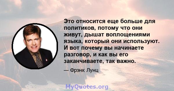 Это относится еще больше для политиков, потому что они живут, дышат воплощениями языка, который они используют. И вот почему вы начинаете разговор, и как вы его заканчиваете, так важно.