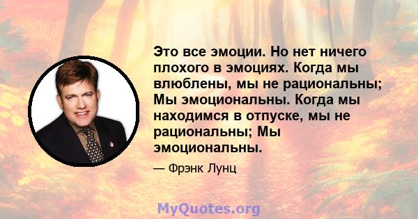 Это все эмоции. Но нет ничего плохого в эмоциях. Когда мы влюблены, мы не рациональны; Мы эмоциональны. Когда мы находимся в отпуске, мы не рациональны; Мы эмоциональны.