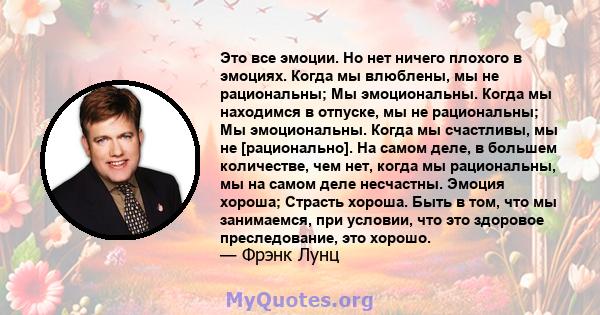 Это все эмоции. Но нет ничего плохого в эмоциях. Когда мы влюблены, мы не рациональны; Мы эмоциональны. Когда мы находимся в отпуске, мы не рациональны; Мы эмоциональны. Когда мы счастливы, мы не [рационально]. На самом 