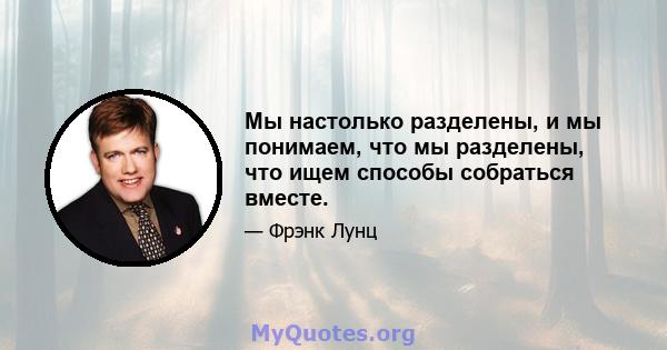 Мы настолько разделены, и мы понимаем, что мы разделены, что ищем способы собраться вместе.