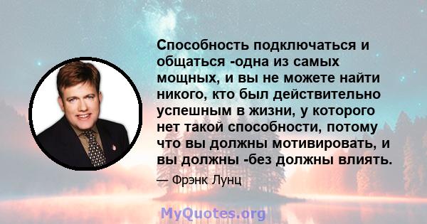 Способность подключаться и общаться -одна из самых мощных, и вы не можете найти никого, кто был действительно успешным в жизни, у которого нет такой способности, потому что вы должны мотивировать, и вы должны -без