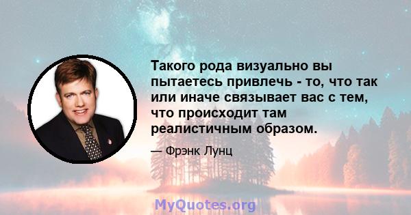 Такого рода визуально вы пытаетесь привлечь - то, что так или иначе связывает вас с тем, что происходит там реалистичным образом.