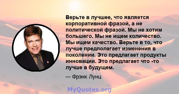 Верьте в лучшее, что является корпоративной фразой, а не политической фразой. Мы не хотим большего. Мы не ищем количество. Мы ищем качество. Верьте в то, что лучше предполагает изменения в поколении. Это предлагает