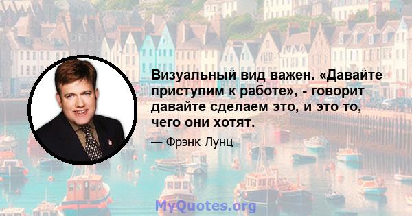 Визуальный вид важен. «Давайте приступим к работе», - говорит давайте сделаем это, и это то, чего они хотят.