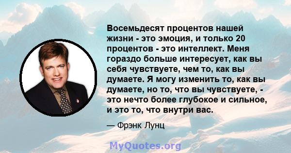 Восемьдесят процентов нашей жизни - это эмоция, и только 20 процентов - это интеллект. Меня гораздо больше интересует, как вы себя чувствуете, чем то, как вы думаете. Я могу изменить то, как вы думаете, но то, что вы