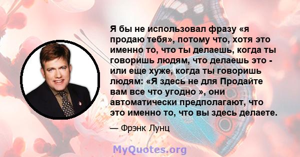 Я бы не использовал фразу «я продаю тебя», потому что, хотя это именно то, что ты делаешь, когда ты говоришь людям, что делаешь это - или еще хуже, когда ты говоришь людям: «Я здесь не для Продайте вам все что угодно », 