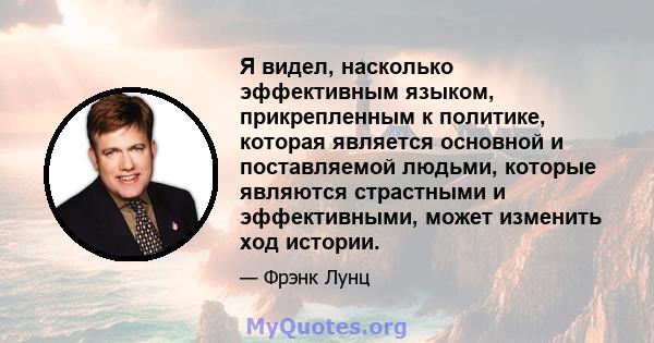 Я видел, насколько эффективным языком, прикрепленным к политике, которая является основной и поставляемой людьми, которые являются страстными и эффективными, может изменить ход истории.