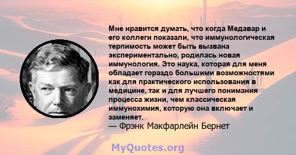 Мне нравится думать, что когда Медавар и его коллеги показали, что иммунологическая терпимость может быть вызвана экспериментально, родилась новая иммунология. Это наука, которая для меня обладает гораздо большими