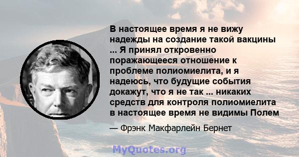 В настоящее время я не вижу надежды на создание такой вакцины ... Я принял откровенно поражающееся отношение к проблеме полиомиелита, и я надеюсь, что будущие события докажут, что я не так ... никаких средств для