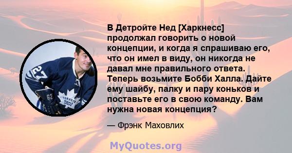 В Детройте Нед [Харкнесс] продолжал говорить о новой концепции, и когда я спрашиваю его, что он имел в виду, он никогда не давал мне правильного ответа. Теперь возьмите Бобби Халла. Дайте ему шайбу, палку и пару коньков 