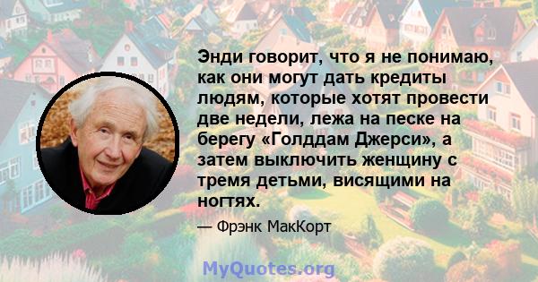 Энди говорит, что я не понимаю, как они могут дать кредиты людям, которые хотят провести две недели, лежа на песке на берегу «Голддам Джерси», а затем выключить женщину с тремя детьми, висящими на ногтях.