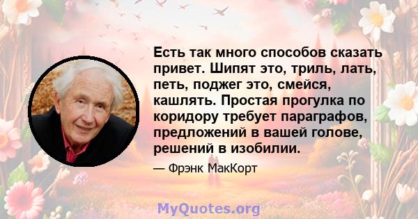 Есть так много способов сказать привет. Шипят это, триль, лать, петь, поджег это, смейся, кашлять. Простая прогулка по коридору требует параграфов, предложений в вашей голове, решений в изобилии.