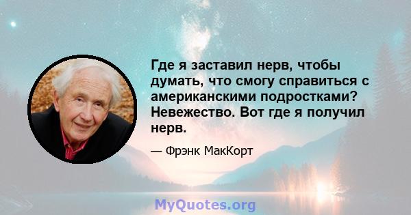 Где я заставил нерв, чтобы думать, что смогу справиться с американскими подростками? Невежество. Вот где я получил нерв.