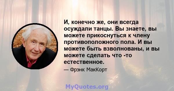 И, конечно же, они всегда осуждали танцы. Вы знаете, вы можете прикоснуться к члену противоположного пола. И вы можете быть взволнованы, и вы можете сделать что -то естественное.