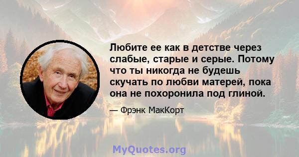 Любите ее как в детстве через слабые, старые и серые. Потому что ты никогда не будешь скучать по любви матерей, пока она не похоронила под глиной.