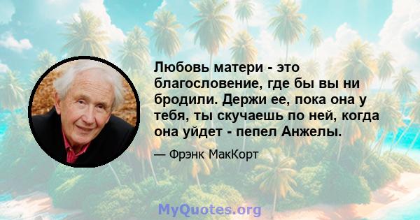 Любовь матери - это благословение, где бы вы ни бродили. Держи ее, пока она у тебя, ты скучаешь по ней, когда она уйдет - пепел Анжелы.