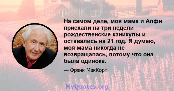 На самом деле, моя мама и Алфи приехали на три недели рождественские каникулы и оставались на 21 год. Я думаю, моя мама никогда не возвращалась, потому что она была одинока.