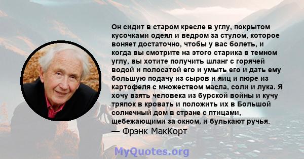 Он сидит в старом кресле в углу, покрытом кусочками одеял и ведром за стулом, которое воняет достаточно, чтобы у вас болеть, и когда вы смотрите на этого старика в темном углу, вы хотите получить шланг с горячей водой и 