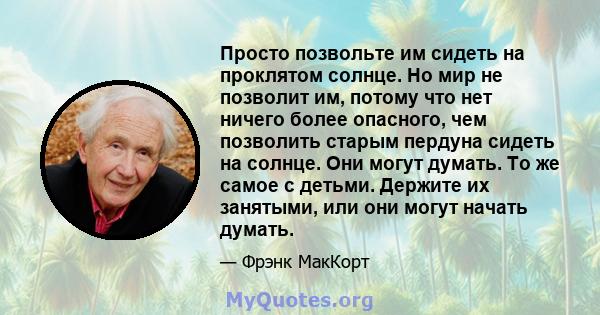 Просто позвольте им сидеть на проклятом солнце. Но мир не позволит им, потому что нет ничего более опасного, чем позволить старым пердуна сидеть на солнце. Они могут думать. То же самое с детьми. Держите их занятыми,