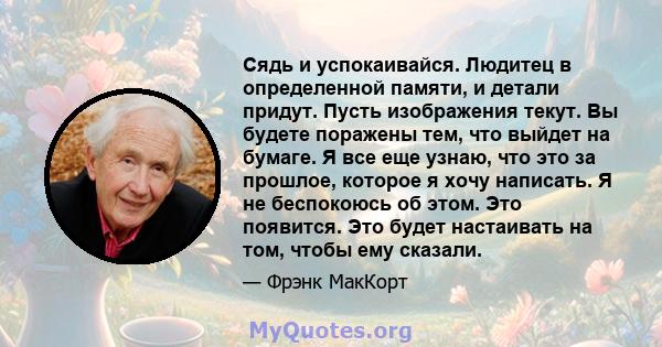 Сядь и успокаивайся. Людитец в определенной памяти, и детали придут. Пусть изображения текут. Вы будете поражены тем, что выйдет на бумаге. Я все еще узнаю, что это за прошлое, которое я хочу написать. Я не беспокоюсь